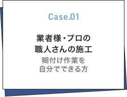 Case.01 業者様・プロの職人さんの施工