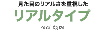 見た目のリアルさを重視したリアルタイプ