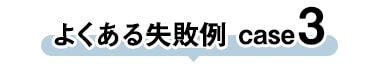 よくある失敗 case3