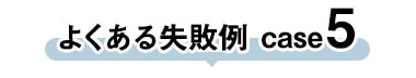 よくある失敗 case5