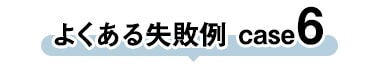 よくある失敗 case6