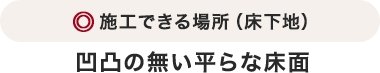 施工できる場所（床下地）凹凸の無い平らな床面