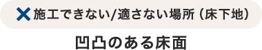 施工できない／適さない場所（床下地）凹凸のある床面