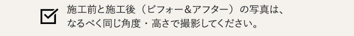 施工前と施工後（ビフォー＆アフター）の写真は、同じ角度・高さで撮影してください。