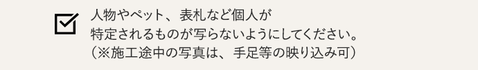 人物やペット、表札など個人が特定されるものが写らないようにしてください。（※施工途中の写真は、手足等の映り込み可）