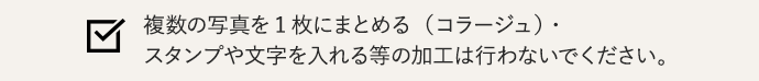 複数の写真を1枚にまとめる（コラージュ）・スタンプや文字を入れる等の加工は行わないでください。