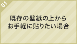 01.既存の壁紙の上からお手軽に貼りたい場合