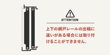 上下の網戸レールの出幅に違いがある場合には取り付けることができません