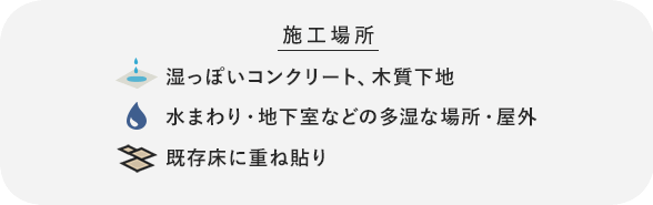 湿っぽいコンクリート、木質下地、水まわり・地下室などの多湿な場所、既存床に重ね貼り