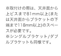 ※取付けの際は、天井面から上ビスまで81mm以上(または天井面からブラケットの下端まで118mm以上)のスペースが必要です。※シングルブラケット/ダブルブラケットも可能です。