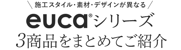 施工スタイル・素材・デザインが異なる eucaシリーズ3商品をご紹介