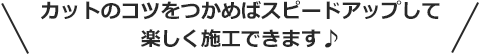 カットのコツをつかめばスピードアップして楽しく施工できます