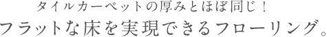 タイルカーペットの厚みとほぼ同じ！フラットな床を実現できるフローリング