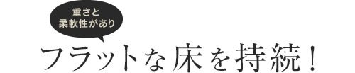 重さと柔軟性がありフラットな床を持続！