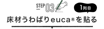 STEP03 1列目 床材うわばりeuca®を貼る