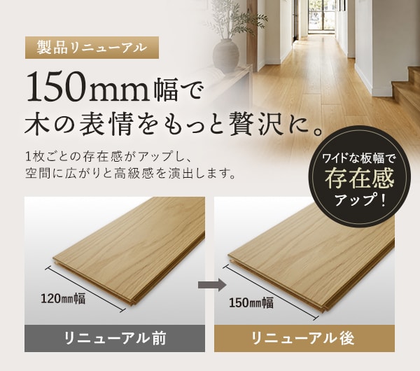 150mm幅で木の表情をもっと贅沢に。