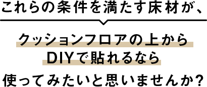 これらの条件を満たす床材が、クッションフロアの上からDIYで貼れるなら使ってみたいと思いませんか?