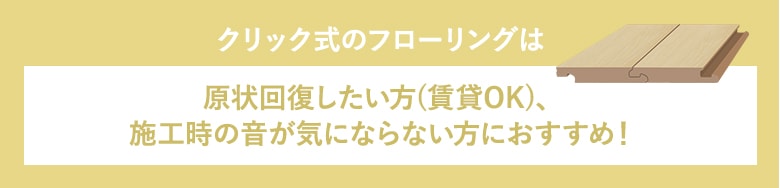 クリック式のフローリングは原状回復したい方、施工時の音が気にならない方におすすめ!