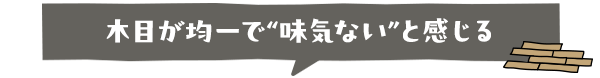 木目が均一で“味気ない”と感じる