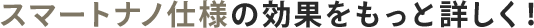 スマートナノ仕様の効果をもっと詳しく！