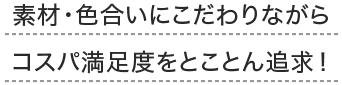 素材・色合いにこだわりながらコスパ満足度をとことん追求！