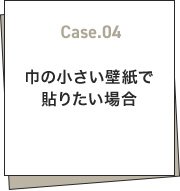 Case.04 巾の小さい壁紙で貼りたい場合