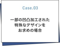 Case.03 一部の凹凸加工された特殊なデザインをお求めの場合