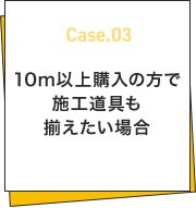 Case.03 10ｍ以上購入の方で施工道具も揃えたい場合