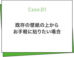 Case.01 既存の壁紙の上からお手軽に貼りたい場合