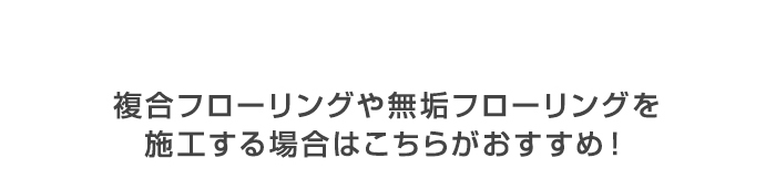 ・複合フローリングや無垢フローリングを　施工する場合はこちらがおすすめ！