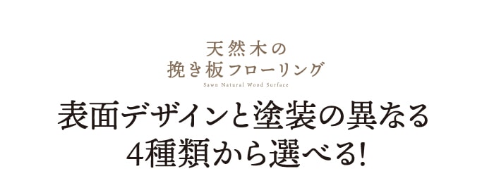 ・天然木の挽き板フローリング　表面デザインと塗装の異なる4種類から選べる！