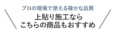 ・プロの現場で使える確かな品質　上貼り施工ならこちらの商品もおすすめ